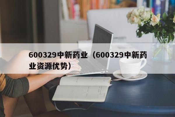 600329中新药业（600329中新药业资源优势） 第1张